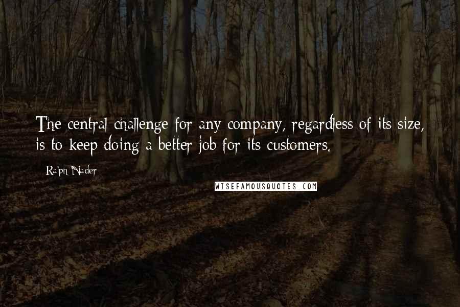 Ralph Nader Quotes: The central challenge for any company, regardless of its size, is to keep doing a better job for its customers.