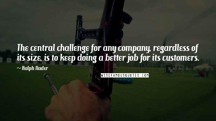 Ralph Nader Quotes: The central challenge for any company, regardless of its size, is to keep doing a better job for its customers.