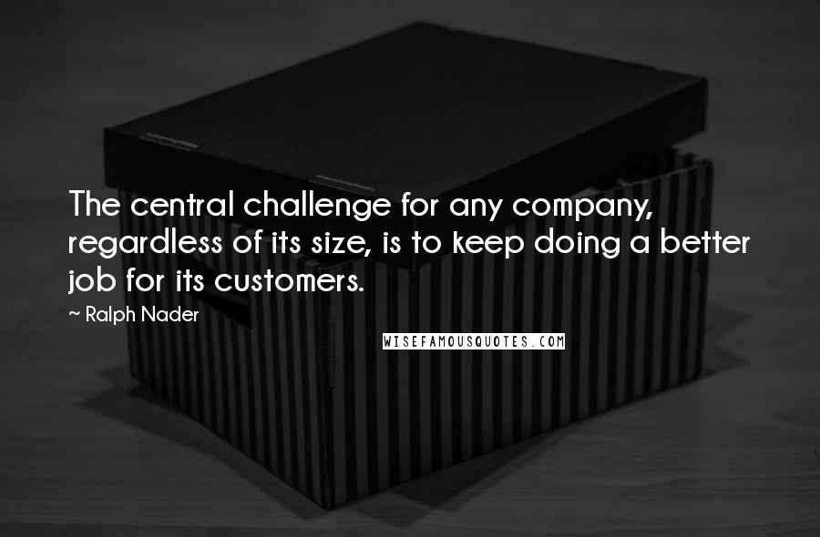 Ralph Nader Quotes: The central challenge for any company, regardless of its size, is to keep doing a better job for its customers.