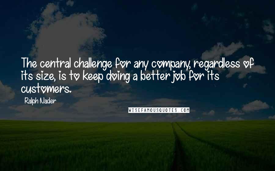 Ralph Nader Quotes: The central challenge for any company, regardless of its size, is to keep doing a better job for its customers.