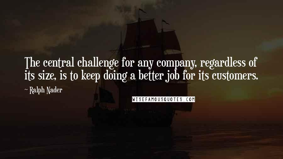 Ralph Nader Quotes: The central challenge for any company, regardless of its size, is to keep doing a better job for its customers.