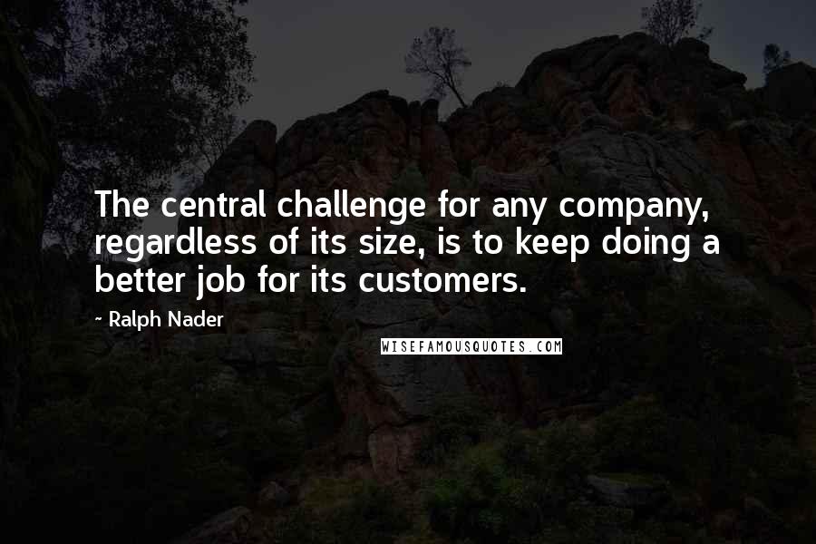 Ralph Nader Quotes: The central challenge for any company, regardless of its size, is to keep doing a better job for its customers.