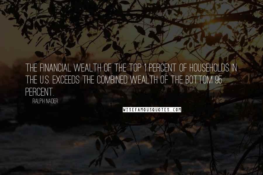 Ralph Nader Quotes: The financial wealth of the top 1 percent of households in the U.S. exceeds the combined wealth of the bottom 95 percent.