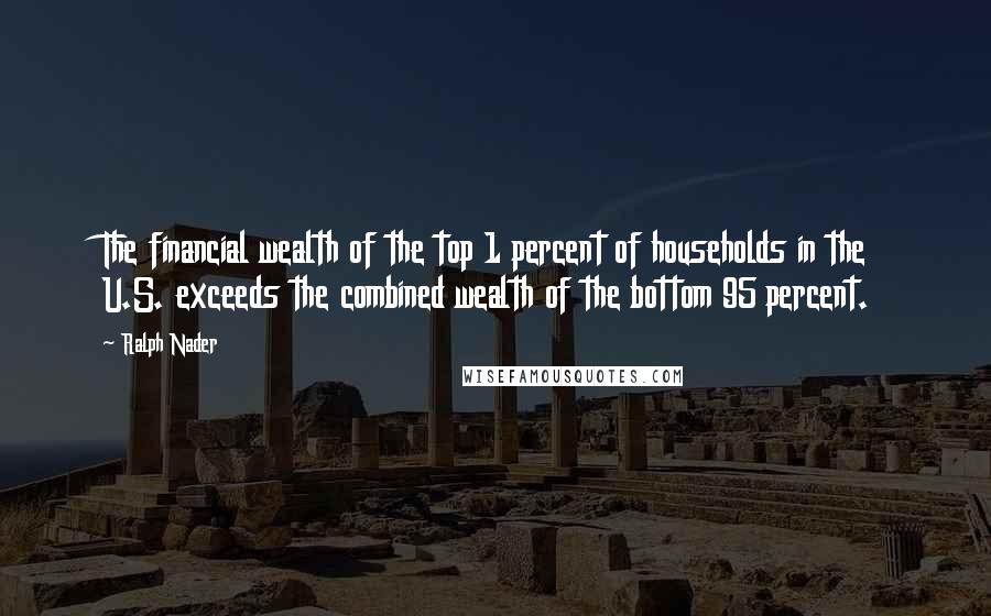 Ralph Nader Quotes: The financial wealth of the top 1 percent of households in the U.S. exceeds the combined wealth of the bottom 95 percent.