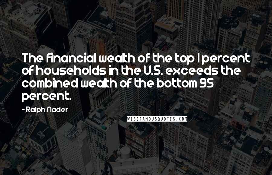 Ralph Nader Quotes: The financial wealth of the top 1 percent of households in the U.S. exceeds the combined wealth of the bottom 95 percent.