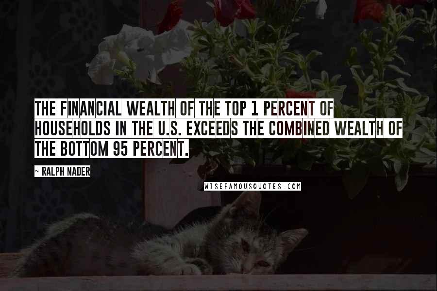 Ralph Nader Quotes: The financial wealth of the top 1 percent of households in the U.S. exceeds the combined wealth of the bottom 95 percent.