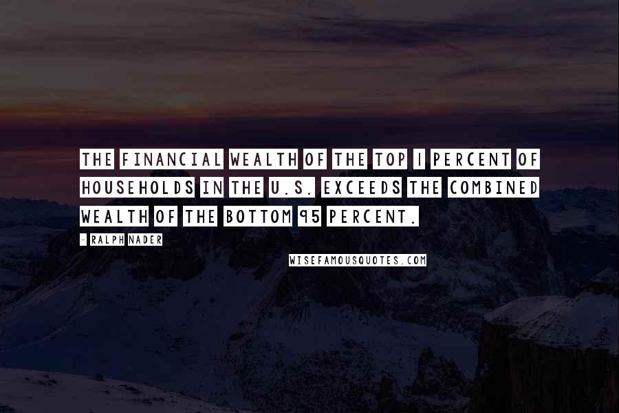 Ralph Nader Quotes: The financial wealth of the top 1 percent of households in the U.S. exceeds the combined wealth of the bottom 95 percent.