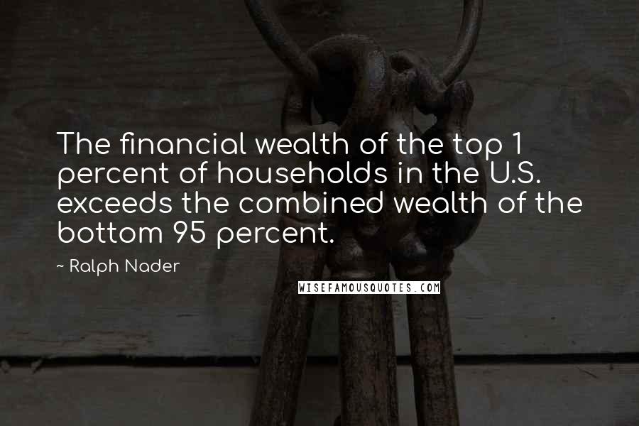 Ralph Nader Quotes: The financial wealth of the top 1 percent of households in the U.S. exceeds the combined wealth of the bottom 95 percent.