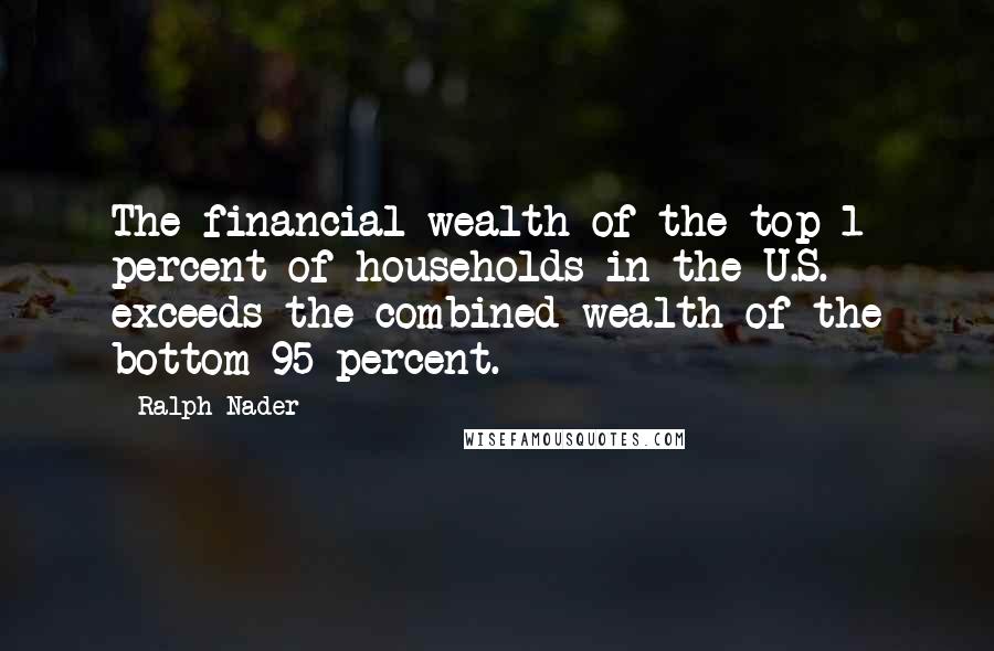 Ralph Nader Quotes: The financial wealth of the top 1 percent of households in the U.S. exceeds the combined wealth of the bottom 95 percent.