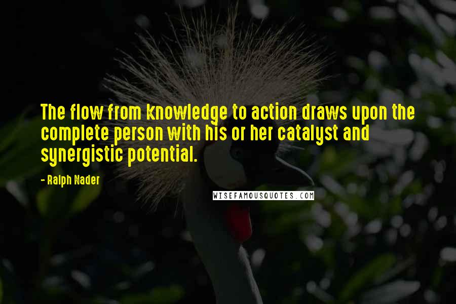 Ralph Nader Quotes: The flow from knowledge to action draws upon the complete person with his or her catalyst and synergistic potential.