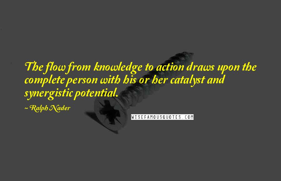 Ralph Nader Quotes: The flow from knowledge to action draws upon the complete person with his or her catalyst and synergistic potential.