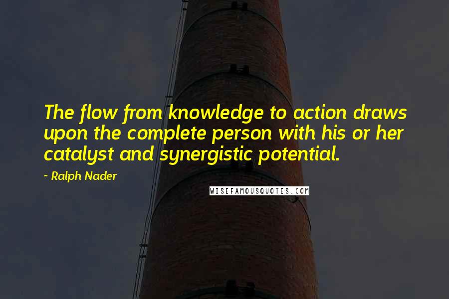 Ralph Nader Quotes: The flow from knowledge to action draws upon the complete person with his or her catalyst and synergistic potential.