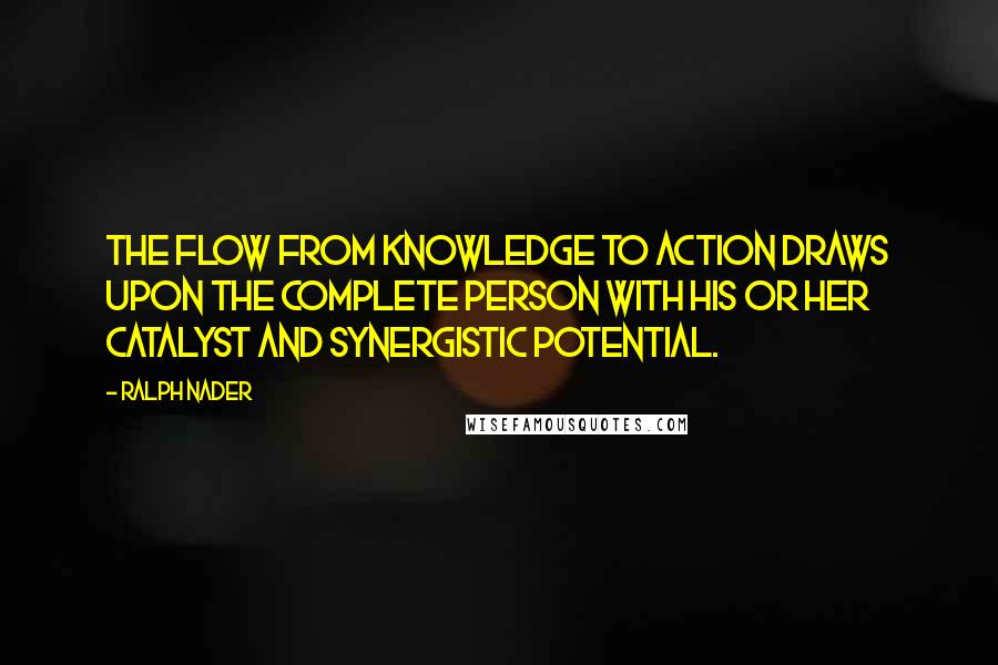 Ralph Nader Quotes: The flow from knowledge to action draws upon the complete person with his or her catalyst and synergistic potential.