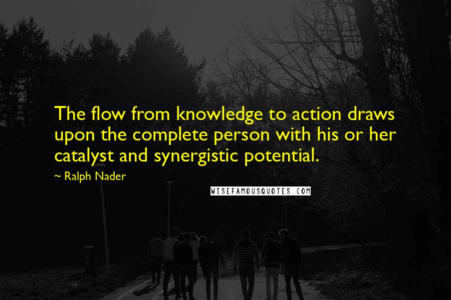 Ralph Nader Quotes: The flow from knowledge to action draws upon the complete person with his or her catalyst and synergistic potential.