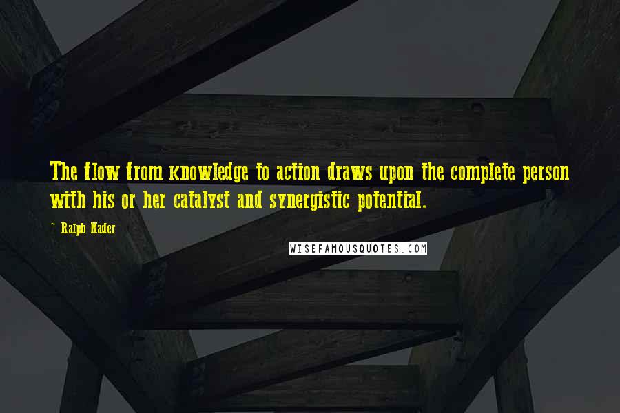 Ralph Nader Quotes: The flow from knowledge to action draws upon the complete person with his or her catalyst and synergistic potential.