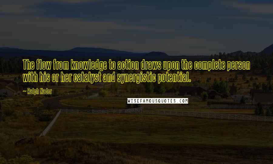 Ralph Nader Quotes: The flow from knowledge to action draws upon the complete person with his or her catalyst and synergistic potential.