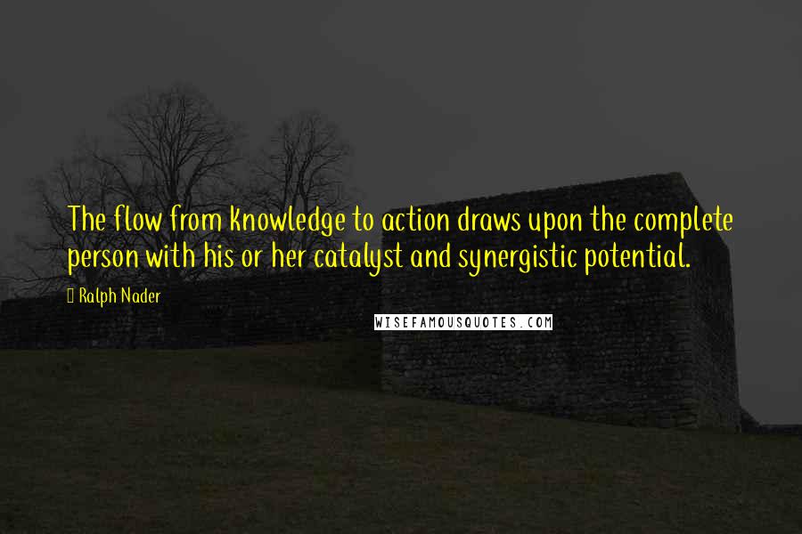 Ralph Nader Quotes: The flow from knowledge to action draws upon the complete person with his or her catalyst and synergistic potential.