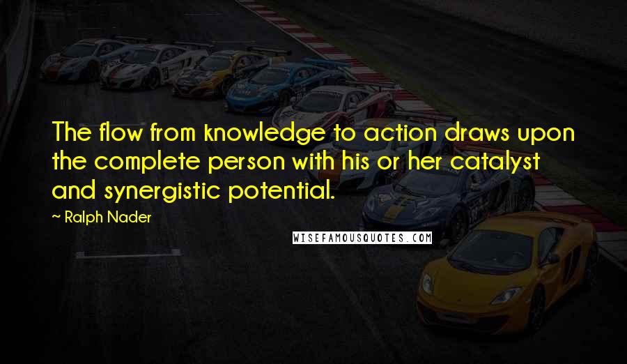 Ralph Nader Quotes: The flow from knowledge to action draws upon the complete person with his or her catalyst and synergistic potential.