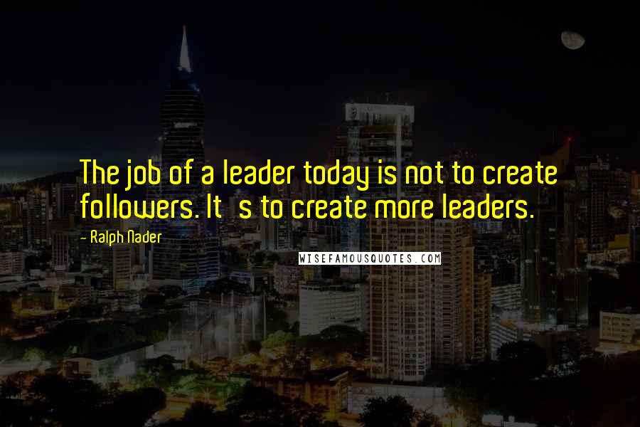 Ralph Nader Quotes: The job of a leader today is not to create followers. It's to create more leaders.