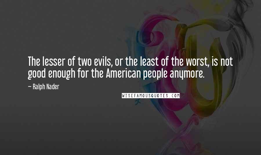 Ralph Nader Quotes: The lesser of two evils, or the least of the worst, is not good enough for the American people anymore.