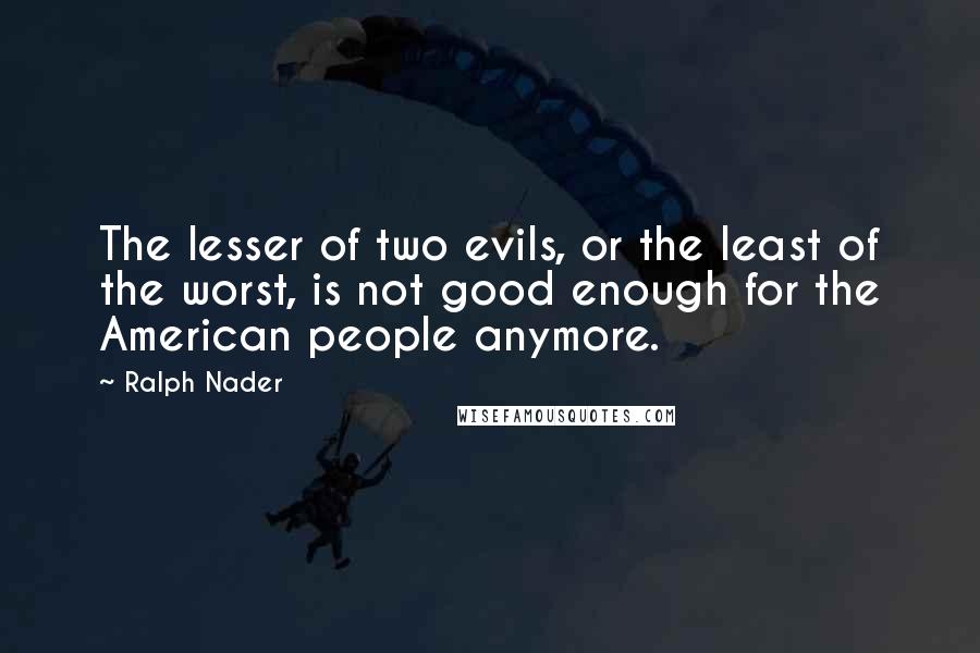 Ralph Nader Quotes: The lesser of two evils, or the least of the worst, is not good enough for the American people anymore.