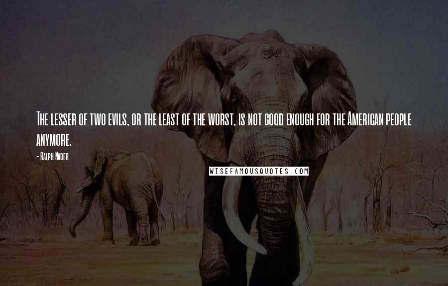 Ralph Nader Quotes: The lesser of two evils, or the least of the worst, is not good enough for the American people anymore.