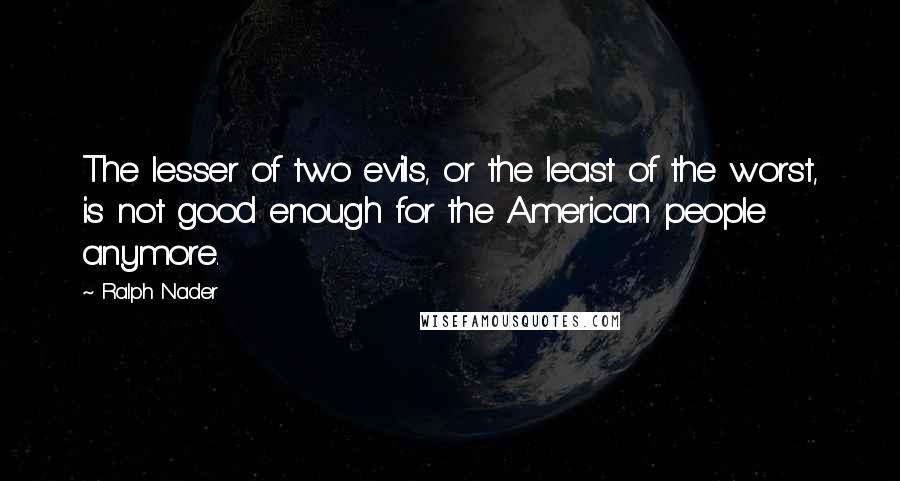 Ralph Nader Quotes: The lesser of two evils, or the least of the worst, is not good enough for the American people anymore.