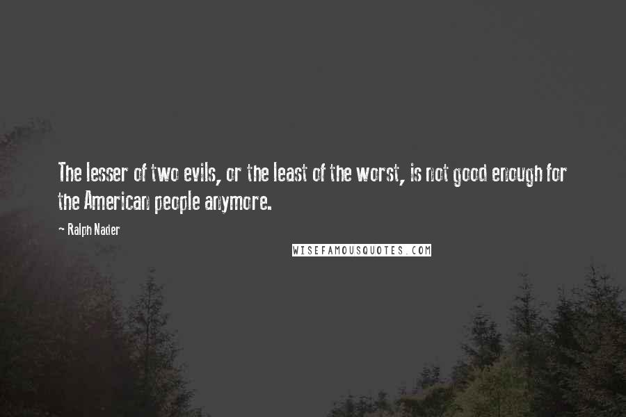 Ralph Nader Quotes: The lesser of two evils, or the least of the worst, is not good enough for the American people anymore.