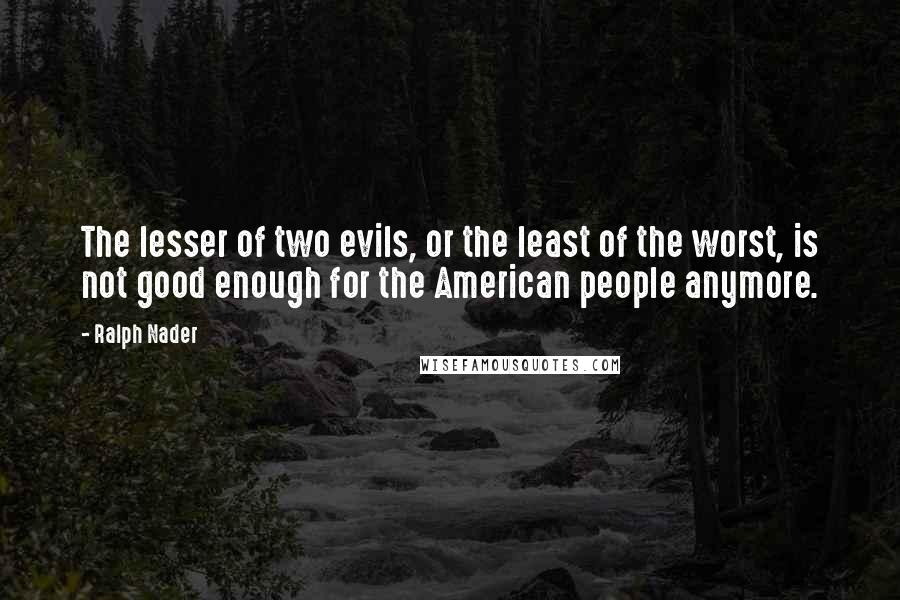 Ralph Nader Quotes: The lesser of two evils, or the least of the worst, is not good enough for the American people anymore.