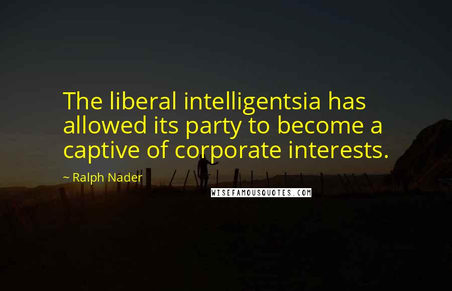 Ralph Nader Quotes: The liberal intelligentsia has allowed its party to become a captive of corporate interests.