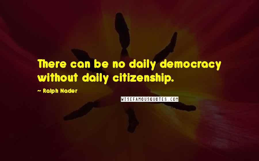 Ralph Nader Quotes: There can be no daily democracy without daily citizenship.