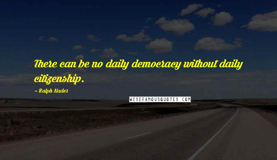 Ralph Nader Quotes: There can be no daily democracy without daily citizenship.