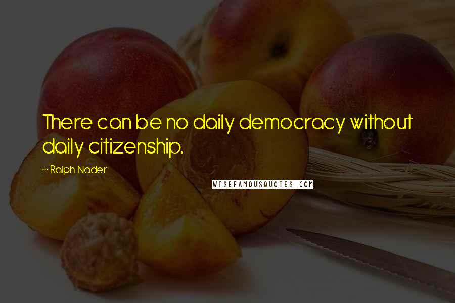 Ralph Nader Quotes: There can be no daily democracy without daily citizenship.