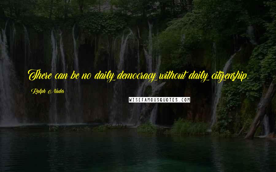 Ralph Nader Quotes: There can be no daily democracy without daily citizenship.