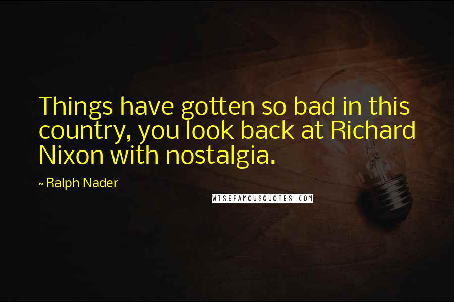 Ralph Nader Quotes: Things have gotten so bad in this country, you look back at Richard Nixon with nostalgia.