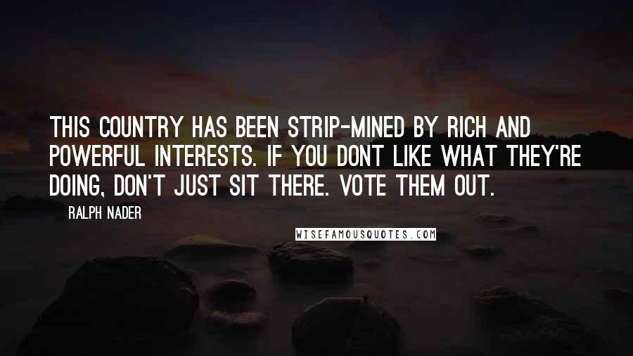 Ralph Nader Quotes: This country has been strip-mined by rich and powerful interests. If you dont like what they're doing, don't just sit there. Vote them out.