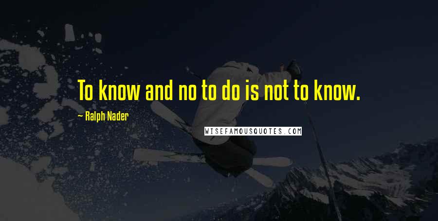 Ralph Nader Quotes: To know and no to do is not to know.