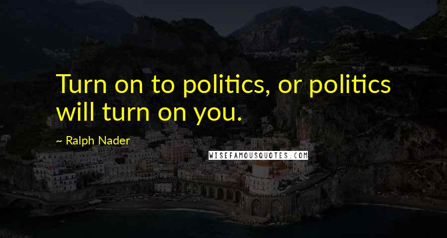 Ralph Nader Quotes: Turn on to politics, or politics will turn on you.