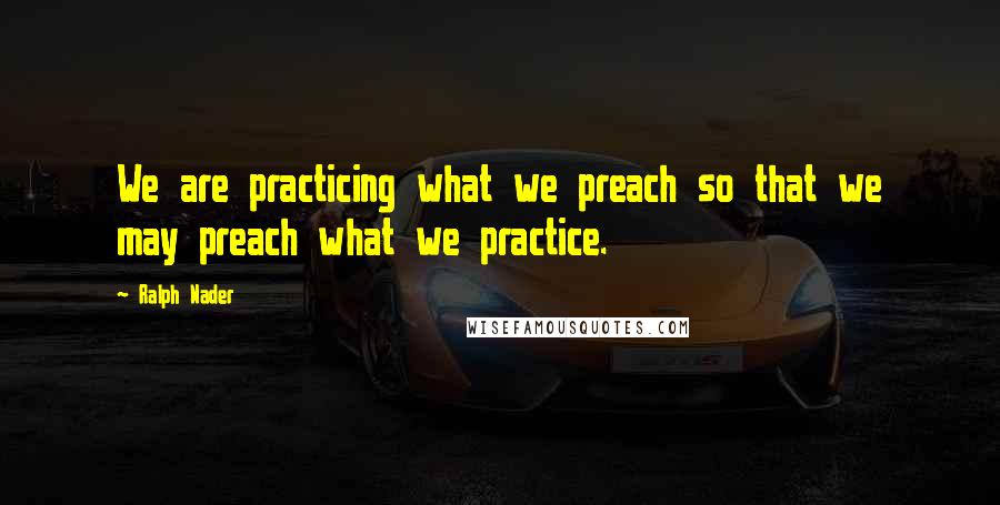 Ralph Nader Quotes: We are practicing what we preach so that we may preach what we practice.