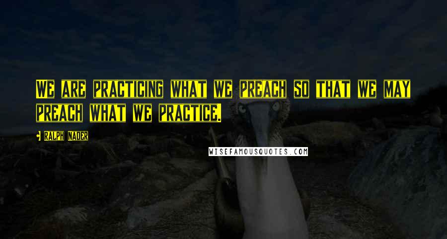 Ralph Nader Quotes: We are practicing what we preach so that we may preach what we practice.