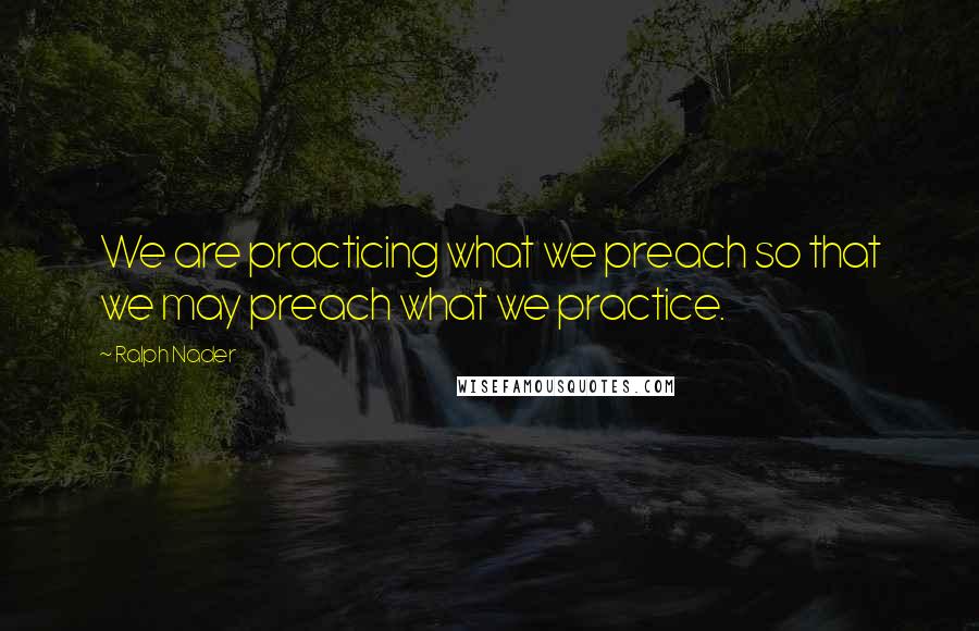 Ralph Nader Quotes: We are practicing what we preach so that we may preach what we practice.