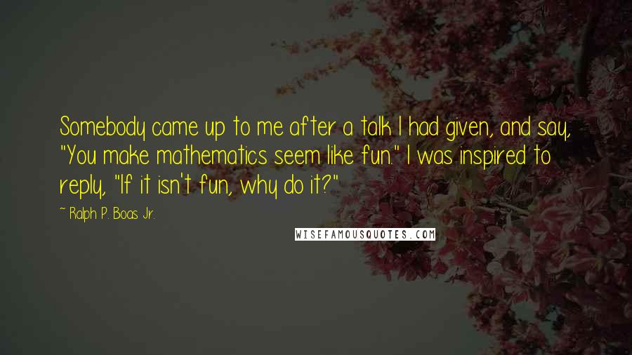 Ralph P. Boas Jr. Quotes: Somebody came up to me after a talk I had given, and say, "You make mathematics seem like fun." I was inspired to reply, "If it isn't fun, why do it?"