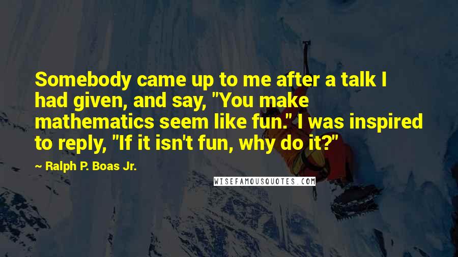 Ralph P. Boas Jr. Quotes: Somebody came up to me after a talk I had given, and say, "You make mathematics seem like fun." I was inspired to reply, "If it isn't fun, why do it?"