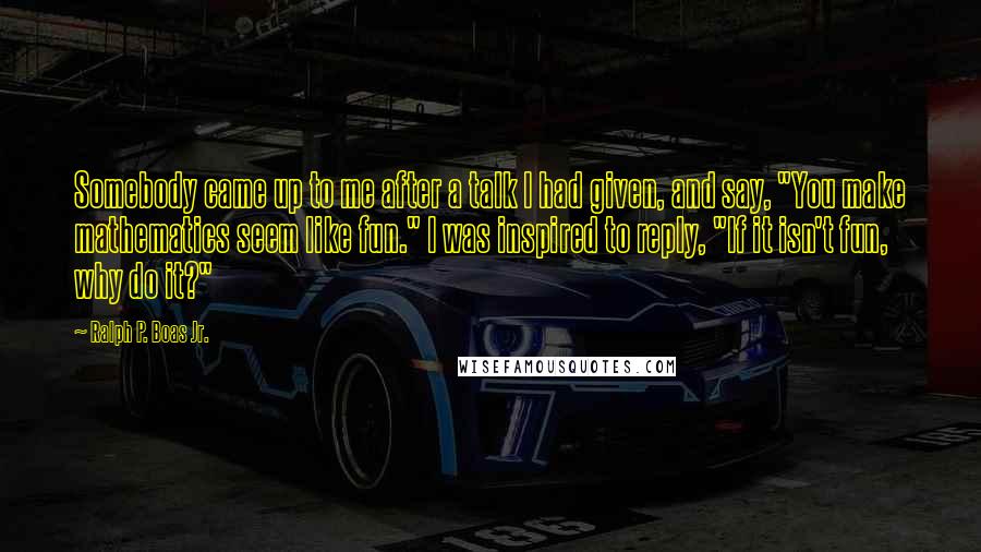 Ralph P. Boas Jr. Quotes: Somebody came up to me after a talk I had given, and say, "You make mathematics seem like fun." I was inspired to reply, "If it isn't fun, why do it?"
