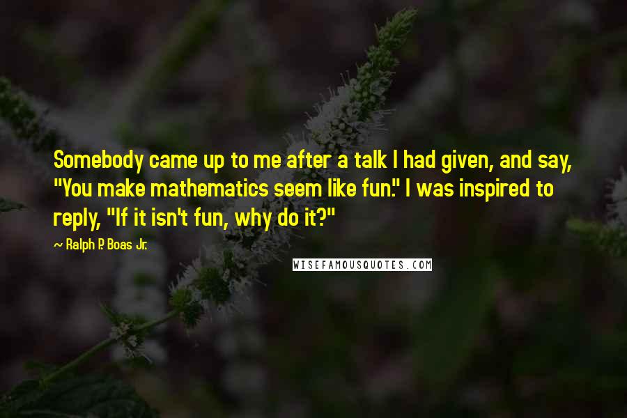 Ralph P. Boas Jr. Quotes: Somebody came up to me after a talk I had given, and say, "You make mathematics seem like fun." I was inspired to reply, "If it isn't fun, why do it?"