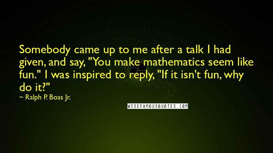 Ralph P. Boas Jr. Quotes: Somebody came up to me after a talk I had given, and say, "You make mathematics seem like fun." I was inspired to reply, "If it isn't fun, why do it?"