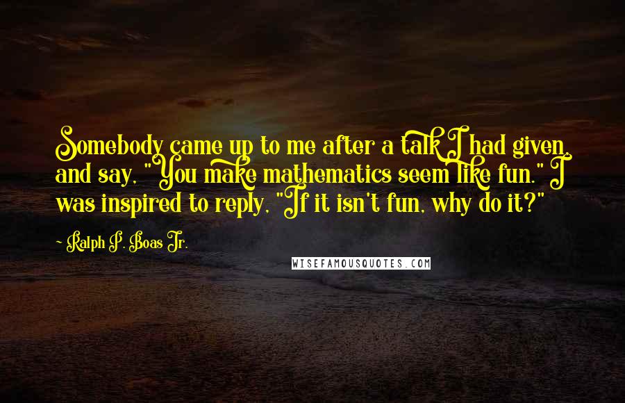 Ralph P. Boas Jr. Quotes: Somebody came up to me after a talk I had given, and say, "You make mathematics seem like fun." I was inspired to reply, "If it isn't fun, why do it?"