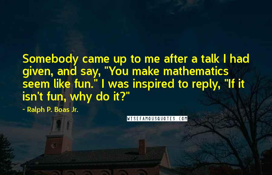 Ralph P. Boas Jr. Quotes: Somebody came up to me after a talk I had given, and say, "You make mathematics seem like fun." I was inspired to reply, "If it isn't fun, why do it?"