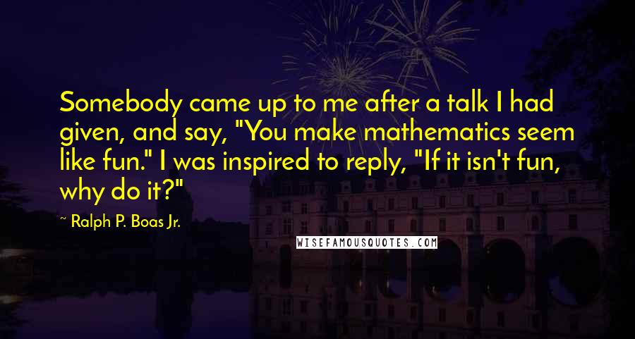 Ralph P. Boas Jr. Quotes: Somebody came up to me after a talk I had given, and say, "You make mathematics seem like fun." I was inspired to reply, "If it isn't fun, why do it?"