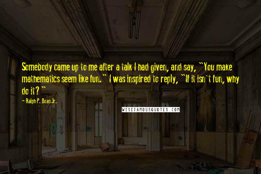 Ralph P. Boas Jr. Quotes: Somebody came up to me after a talk I had given, and say, "You make mathematics seem like fun." I was inspired to reply, "If it isn't fun, why do it?"